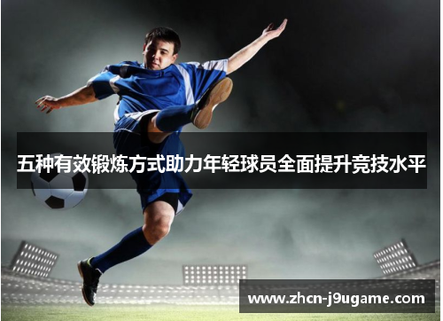 五种有效锻炼方式助力年轻球员全面提升竞技水平
