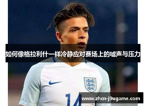 如何像格拉利什一样冷静应对赛场上的嘘声与压力