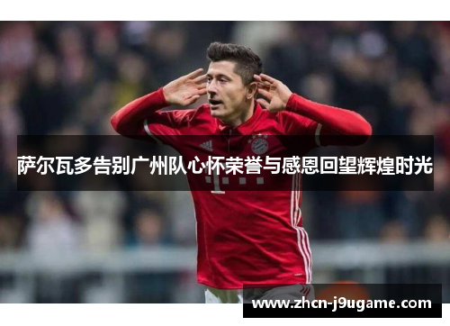 萨尔瓦多告别广州队心怀荣誉与感恩回望辉煌时光