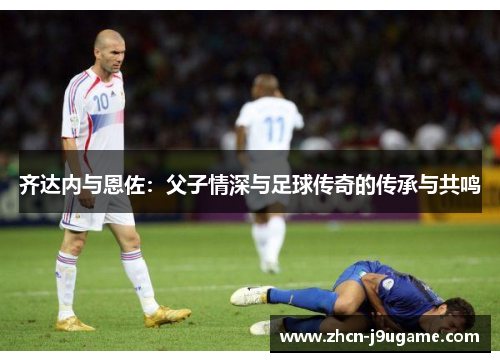 齐达内与恩佐：父子情深与足球传奇的传承与共鸣